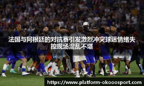 法国与阿根廷的对抗赛引发激烈冲突球迷情绪失控现场混乱不堪